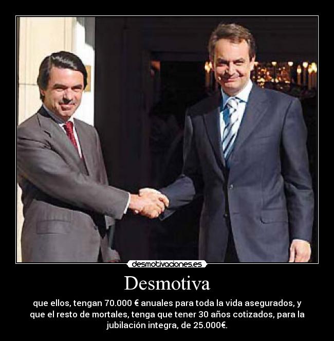 Desmotiva - que ellos, tengan 70.000 € anuales para toda la vida asegurados, y
que el resto de mortales, tenga que tener 30 años cotizados, para la
jubilación integra, de 25.000€.