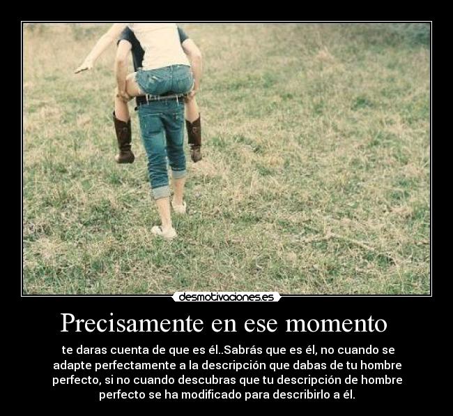 Precisamente en ese momento  -  te daras cuenta de que es él..Sabrás que es él, no cuando se
adapte perfectamente a la descripción que dabas de tu hombre
perfecto, si no cuando descubras que tu descripción de hombre
perfecto se ha modificado para describirlo a él.