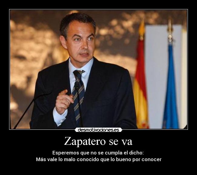 Zapatero se va - Esperemos que no se cumpla el dicho: 
Más vale lo malo conocido que lo bueno por conocer
