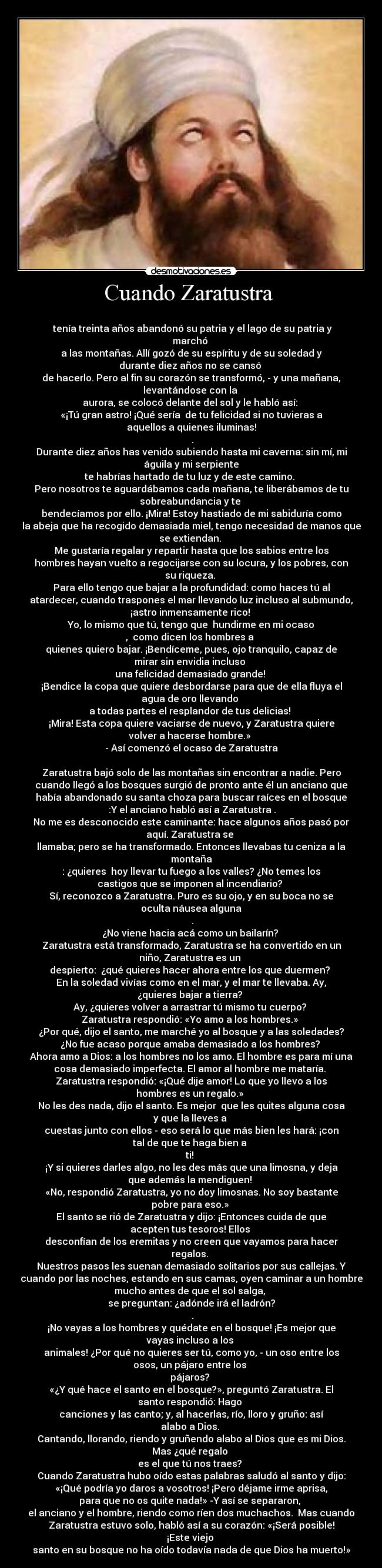 Cuando Zaratustra  - 
 tenía treinta años abandonó su patria y el lago de su patria y
marchó 
a las montañas. Allí gozó de su espíritu y de su soledad y
durante diez años no se cansó 
de hacerlo. Pero al fin su corazón se transformó, - y una mañana,
levantándose con la 
aurora, se colocó delante del sol y le habló así: 
«¡Tú gran astro! ¡Qué sería  de tu felicidad si no tuvieras a
aquellos a quienes iluminas!
 .
Durante diez años has venido subiendo hasta mi caverna: sin mí, mi
águila y mi serpiente
te habrías hartado de tu luz y de este camino. 
Pero nosotros te aguardábamos cada mañana, te liberábamos de tu
sobreabundancia y te 
bendecíamos por ello. ¡Mira! Estoy hastiado de mi sabiduría como
la abeja que ha recogido demasiada miel, tengo necesidad de manos que
se extiendan. 
Me gustaría regalar y repartir hasta que los sabios entre los
hombres hayan vuelto a regocijarse con su locura, y los pobres, con
su riqueza. 
Para ello tengo que bajar a la profundidad: como haces tú al
atardecer, cuando traspones el mar llevando luz incluso al submundo,
¡astro inmensamente rico! 
Yo, lo mismo que tú, tengo que  hundirme en mi ocaso
,  como dicen los hombres a 
quienes quiero bajar. ¡Bendíceme, pues, ojo tranquilo, capaz de
mirar sin envidia incluso 
una felicidad demasiado grande! 
¡Bendice la copa que quiere desbordarse para que de ella fluya el
agua de oro llevando 
a todas partes el resplandor de tus delicias! 
¡Mira! Esta copa quiere vaciarse de nuevo, y Zaratustra quiere
volver a hacerse hombre.» 
- Así comenzó el ocaso de Zaratustra

Zaratustra bajó solo de las montañas sin encontrar a nadie. Pero
cuando llegó a los bosques surgió de pronto ante él un anciano que
había abandonado su santa choza para buscar raíces en el bosque
 :Y el anciano habló así a Zaratustra .
No me es desconocido este caminante: hace algunos años pasó por
aquí. Zaratustra se 
llamaba; pero se ha transformado. Entonces llevabas tu ceniza a la
montaña
: ¿quieres  hoy llevar tu fuego a los valles? ¿No temes los
castigos que se imponen al incendiario? 
Sí, reconozco a Zaratustra. Puro es su ojo, y en su boca no se
oculta náusea alguna
 .
¿No viene hacia acá como un bailarín? 
Zaratustra está transformado, Zaratustra se ha convertido en un
niño, Zaratustra es un 
despierto:  ¿qué quieres hacer ahora entre los que duermen? 
En la soledad vivías como en el mar, y el mar te llevaba. Ay,
¿quieres bajar a tierra? 
Ay, ¿quieres volver a arrastrar tú mismo tu cuerpo? 
Zaratustra respondió: «Yo amo a los hombres.» 
¿Por qué, dijo el santo, me marché yo al bosque y a las soledades?
¿No fue acaso porque amaba demasiado a los hombres? 
Ahora amo a Dios: a los hombres no los amo. El hombre es para mí una
cosa demasiado imperfecta. El amor al hombre me mataría. 
Zaratustra respondió: «¡Qué dije amor! Lo que yo llevo a los
hombres es un regalo.» 
No les des nada, dijo el santo. Es mejor  que les quites alguna cosa
y que la lleves a 
cuestas junto con ellos - eso será lo que más bien les hará: ¡con
tal de que te haga bien a 
ti! 
¡Y si quieres darles algo, no les des más que una limosna, y deja
que además la mendiguen! 
«No, respondió Zaratustra, yo no doy limosnas. No soy bastante
pobre para eso.» 
El santo se rió de Zaratustra y dijo: ¡Entonces cuida de que
acepten tus tesoros! Ellos 
desconfían de los eremitas y no creen que vayamos para hacer
regalos. 
Nuestros pasos les suenan demasiado solitarios por sus callejas. Y
cuando por las noches, estando en sus camas, oyen caminar a un hombre
mucho antes de que el sol salga, 
se preguntan: ¿adónde irá el ladrón?
 .
¡No vayas a los hombres y quédate en el bosque! ¡Es mejor que
vayas incluso a los 
animales! ¿Por qué no quieres ser tú, como yo, - un oso entre los
osos, un pájaro entre los 
pájaros? 
«¿Y qué hace el santo en el bosque?», preguntó Zaratustra. El
santo respondió: Hago 
canciones y las canto; y, al hacerlas, río, lloro y gruño: así
alabo a Dios. 
Cantando, llorando, riendo y gruñendo alabo al Dios que es mi Dios.
Mas ¿qué regalo 
es el que tú nos traes? 
Cuando Zaratustra hubo oído estas palabras saludó al santo y dijo:
«¡Qué podría yo daros a vosotros! ¡Pero déjame irme aprisa,
para que no os quite nada!» -Y así se separaron, 
el anciano y el hombre, riendo como ríen dos muchachos.  Mas cuando
Zaratustra estuvo solo, habló así a su corazón: «¡Será posible!
¡Este viejo 
santo en su bosque no ha oído todavía nada de que Dios ha muerto!»