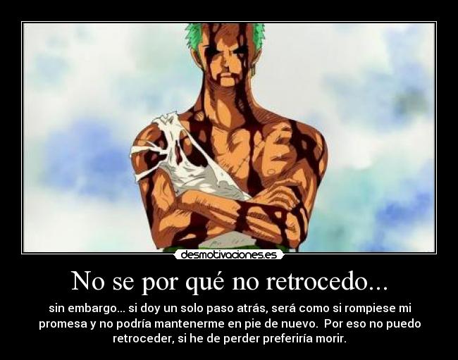 No se por qué no retrocedo... - sin embargo... si doy un solo paso atrás, será como si rompiese mi
promesa y no podría mantenerme en pie de nuevo. Por eso no puedo
retroceder, si he de perder preferiría morir.