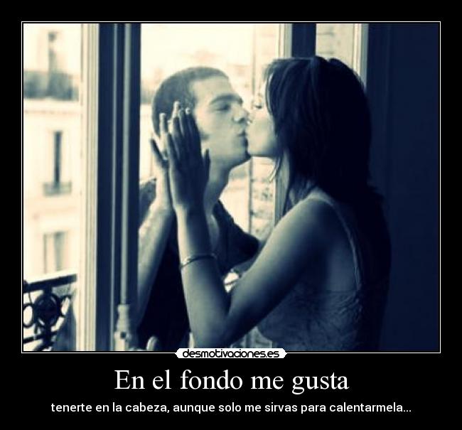 En el fondo me gusta - tenerte en la cabeza, aunque solo me sirvas para calentarmela...