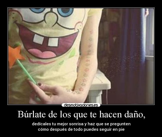 Búrlate de los que te hacen daño, - dedícales tu mejor sonrisa y haz que se pregunten
cómo después de todo puedes seguir en pie