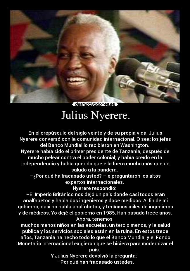 Julius Nyerere. - 
En el crepúsculo del siglo veinte y de su propia vida, Julius
Nyerere conversó con la comunidad internacional. O sea: los jefes
del Banco Mundial lo recibieron en Washington. 
Nyerere había sido el primer presidente de Tanzania, después de
mucho pelear contra el poder colonial; y había creído en la
independencia y había querido que ella fuera mucho más que un
saludo a la bandera. 
–¿Por qué ha fracasado usted? –le preguntaron los altos
expertos internacionales. 
Nyerere respondió: 
–El Imperio Británico nos dejó un país donde casi todos eran
analfabetos y habla dos ingenieros y doce médicos. Al fin de mi
gobierno, casi no habla analfabetos, y teníamos miles de ingenieros
y de médicos. Yo dejé el gobierno en 1985. Han pasado trece años.
Ahora, tenemos 
muchos menos niños en las escuelas, un tercio menos, y la salud
pública y los servicios sociales están en la ruina. En estos trece
años, Tanzania ha hecho todo lo que el Banco Mundial y el Fondo
Monetario Internacional exigieron que se hiciera para modernizar el
país. 
Y Julius Nyerere devolvió la pregunta:  
–Por qué han fracasado ustedes.