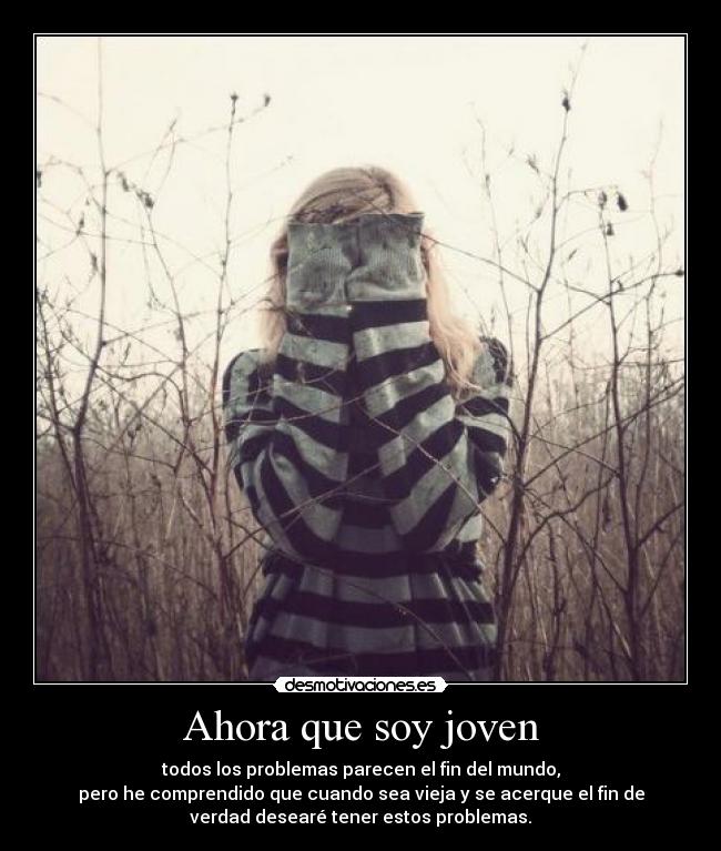 Ahora que soy joven - todos los problemas parecen el fin del mundo,
pero he comprendido que cuando sea vieja y se acerque el fin de
verdad desearé tener estos problemas.