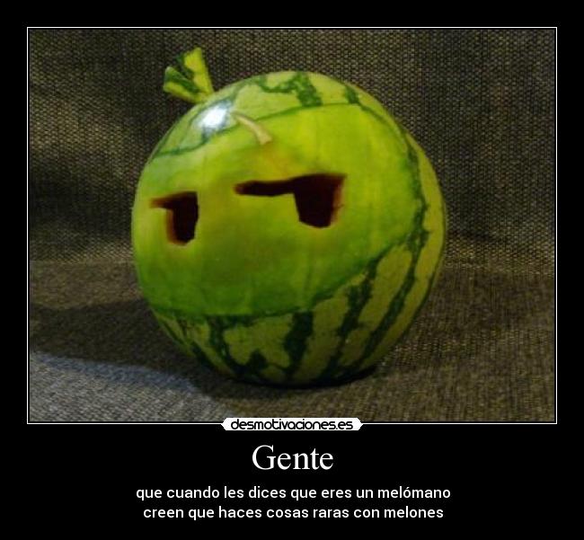 Gente - que cuando les dices que eres un melómano
creen que haces cosas raras con melones