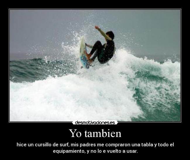 Yo tambien - hice un cursillo de surf, mis padres me compraron una tabla y todo el
equipamiento, y no lo e vuelto a usar.