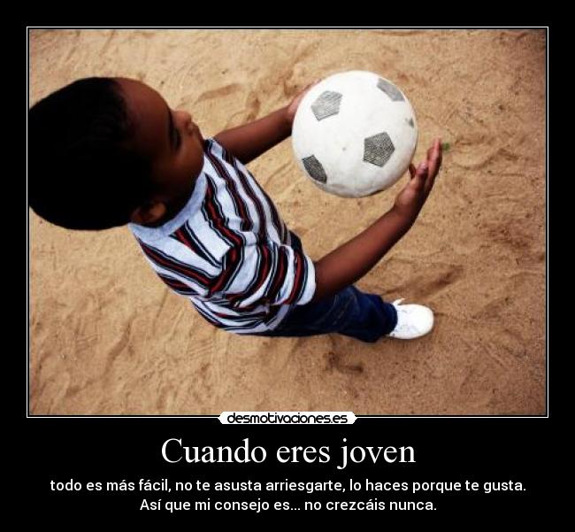 Cuando eres joven - todo es más fácil, no te asusta arriesgarte, lo haces porque te gusta.
Así que mi consejo es... no crezcáis nunca.