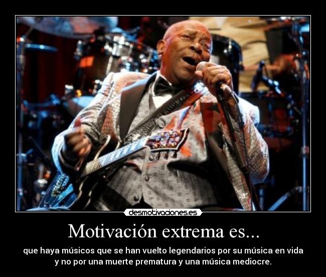 Motivación extrema es... - que haya músicos que se han vuelto legendarios por su música en vida
y no por una muerte prematura y una música mediocre.