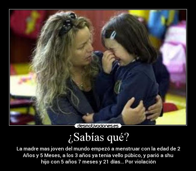 ¿Sabías qué? - La madre mas joven del mundo empezó a menstruar con la edad de 2
Años y 5 Meses, a los 3 años ya tenia vello púbico, y parió a shu
hijo con 5 años 7 meses y 21 días... Por violación
