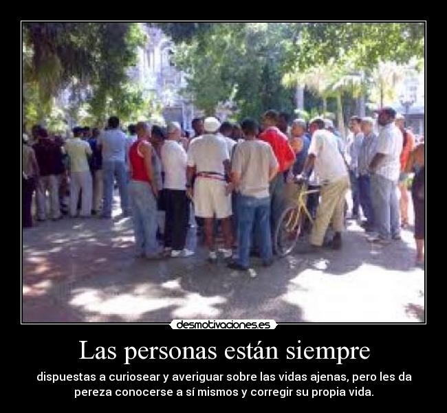 Las personas están siempre - dispuestas a curiosear y averiguar sobre las vidas ajenas, pero les da
pereza conocerse a sí mismos y corregir su propia vida.