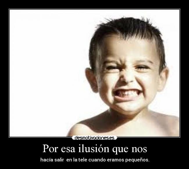 Por esa ilusión que nos - hacía salir en la tele cuando eramos pequeños.