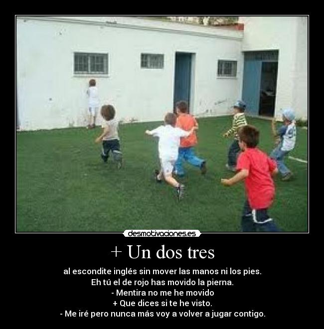 + Un dos tres - al escondite inglés sin mover las manos ni los pies.
Eh tú el de rojo has movido la pierna.
- Mentira no me he movido
+ Que dices si te he visto.
- Me iré pero nunca más voy a volver a jugar contigo.