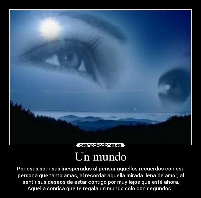 Un mundo - Por esas sonrisas inesperadas al pensar aquellos recuerdos con esa
persona que tanto amas, al recordar aquella mirada llena de amor, al
sentir sus deseos de estar contigo por muy lejos que esté ahora.
Aquella sonrisa que te regala un mundo solo con segundos. 