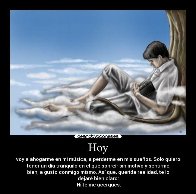 Hoy - voy a ahogarme en mi música, a perderme en mis sueños. Solo quiero
tener un día tranquilo en el que sonreír sin motivo y sentirme
bien, a gusto conmigo mismo. Así que, querida realidad, te lo
dejaré bien claro:
 Ni te me acerques.