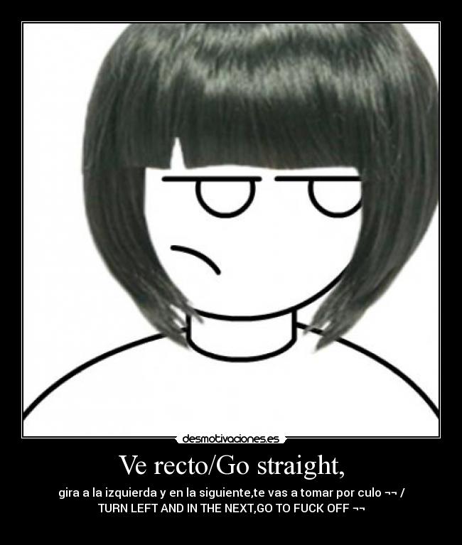 Ve recto/Go straight, - gira a la izquierda y en la siguiente,te vas a tomar por culo ¬¬ /
TURN LEFT AND IN THE NEXT,GO TO FUCK OFF ¬¬
