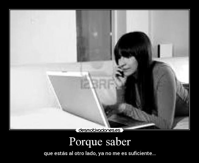 Porque saber - que estás al otro lado, ya no me es suficiente...