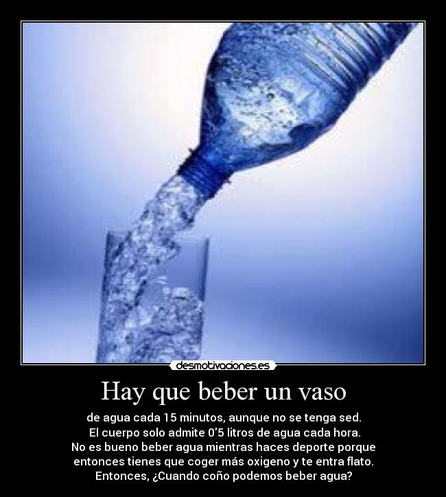 Hay que beber un vaso - de agua cada 15 minutos, aunque no se tenga sed.
 El cuerpo solo admite 05 litros de agua cada hora.
No es bueno beber agua mientras haces deporte porque
entonces tienes que coger más oxigeno y te entra flato.
Entonces, ¿Cuando coño podemos beber agua?
