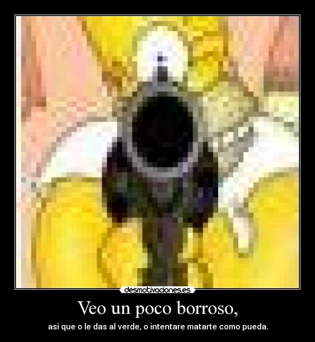 Veo un poco borroso, - asi que o le das al verde, o intentare matarte como pueda.