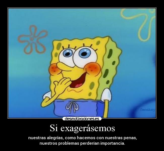 Si exagerásemos -  nuestras alegrías, como hacemos con nuestras penas,
nuestros problemas perderían importancia.
