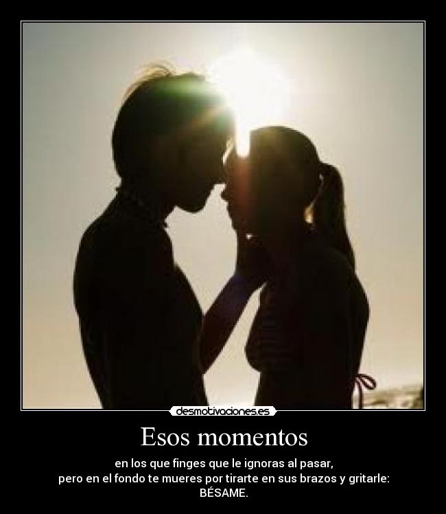 Esos momentos - en los que finges que le ignoras al pasar,
pero en el fondo te mueres por tirarte en sus brazos y gritarle:
BÉSAME.