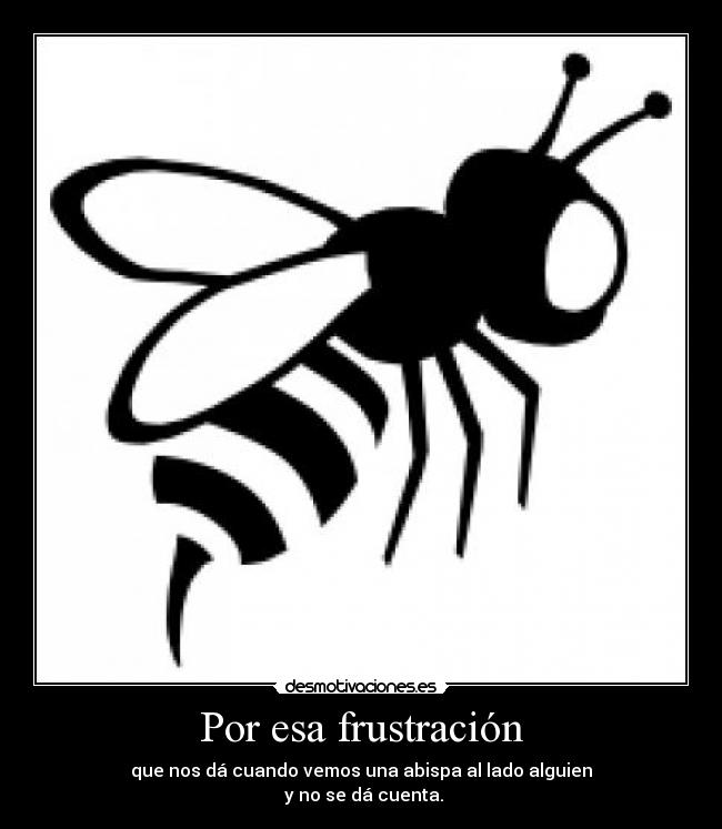 Por esa frustración - que nos dá cuando vemos una abispa al lado alguien
 y no se dá cuenta.