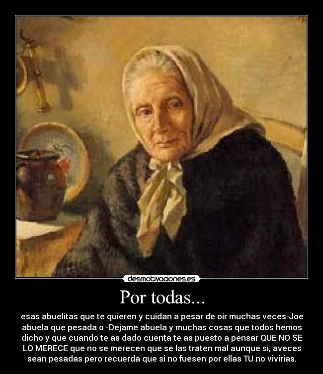 Por todas... - esas abuelitas que te quieren y cuidan a pesar de oir muchas veces-Joe
abuela que pesada o -Dejame abuela y muchas cosas que todos hemos
dicho y que cuando te as dado cuenta te as puesto a pensar QUE NO SE
LO MERECE que no se merecen que se las traten mal aunque si, aveces
sean pesadas pero recuerda que si no fuesen por ellas TU no vivirias.