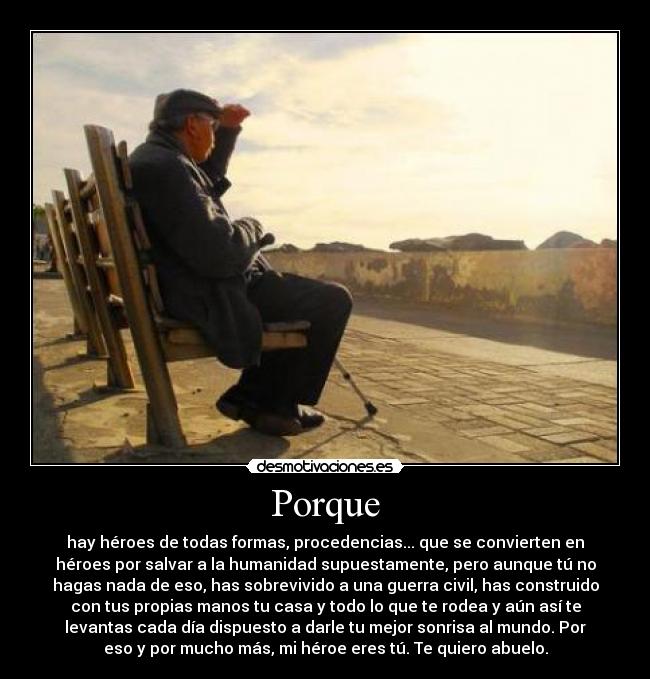 Porque - hay héroes de todas formas, procedencias... que se convierten en
héroes por salvar a la humanidad supuestamente, pero aunque tú no
hagas nada de eso, has sobrevivido a una guerra civil, has construido
con tus propias manos tu casa y todo lo que te rodea y aún así te
levantas cada día dispuesto a darle tu mejor sonrisa al mundo. Por
eso y por mucho más, mi héroe eres tú. Te quiero abuelo.