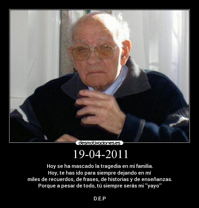 19-04-2011 - Hoy se ha mascado la tragedia en mi familia.
Hoy, te has ido para siempre dejando en mí
miles de recuerdos, de frases, de historias y de enseñanzas.
Porque a pesar de todo, tú siempre serás mi yayo
D.E.P