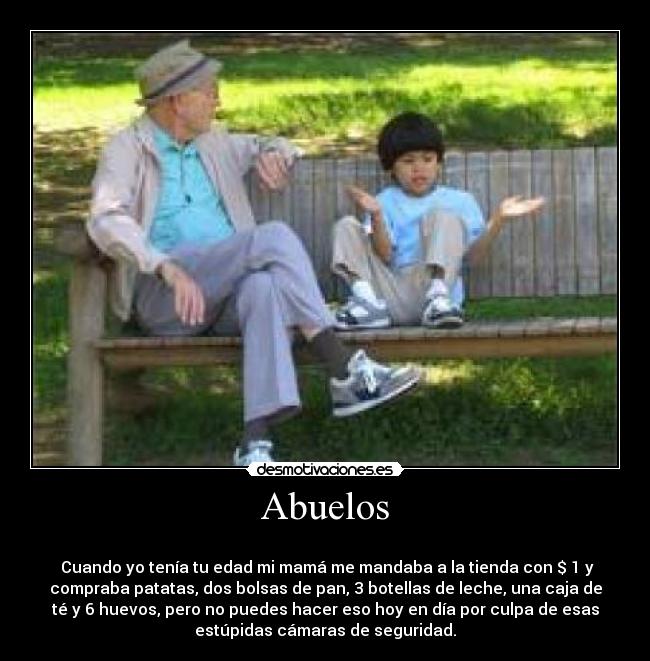 Abuelos -
Cuando yo tenía tu edad mi mamá me mandaba a la tienda con $ 1 y
compraba patatas, dos bolsas de pan, 3 botellas de leche, una caja de
té y 6 huevos, pero no puedes hacer eso hoy en día por culpa de esas
estúpidas cámaras de seguridad.