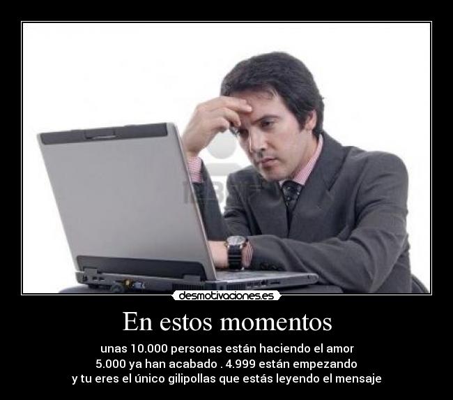 En estos momentos - unas 10.000 personas están haciendo el amor
5.000 ya han acabado . 4.999 están empezando
y tu eres el único gilipollas que estás leyendo el mensaje