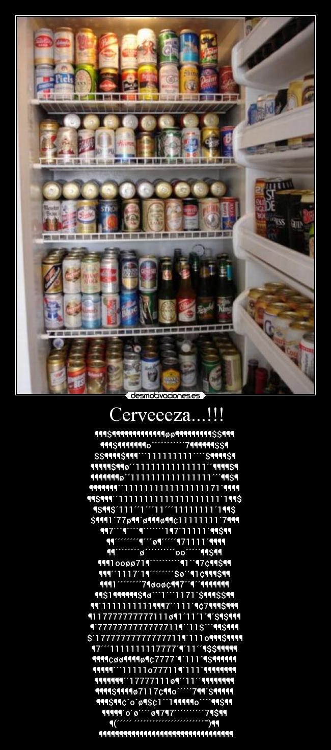Cerveeeza...!!! - ¶¶¶$¶¶¶¶¶¶¶¶¶¶¶¶¶øø¶¶¶¶¶¶¶¶¶$$¶¶¶ 
¶¶¶$¶¶¶¶¶¶¶o´´´´´´´´´´´7¶¶¶¶¶¶$$¶ 
$$¶¶¶¶$¶¶¶´´´111111111´´´´$¶¶¶¶$¶ 
¶¶¶¶¶$¶¶ø´´11111111111111´´¶¶¶¶$¶ 
¶¶¶¶¶¶¶ø´´1111111111111111´´´¶¶$¶ 
¶¶¶¶¶¶¶´´1111111111111111171´¶¶¶¶ 
¶¶$¶¶¶´´11111111111111111111´1¶¶$ 
¶$¶¶$´111´´1´´´11´´´11111111´1¶¶$ 
$¶¶¶1´77ø¶¶´ø¶¶¶ø¶¶¢11111111´7¶¶¶ 
¶¶7´´´¶´´´´¶´´´´´´´1¶7´11111´¶¶$¶¶
¶¶´´´´´´´´¶´´´ø¶´´´´´¶71111´¶¶¶¶
¶¶´´´´´´´´ø´´´´´´´´´´oo´´´´´¶¶$¶¶ 
¶¶¶1ooøø71¶´´´´´´´´´´¶1´´¶7¢¶¶$¶¶ 
¶¶¶´´1117´1¶´´´´´´´´$ø´´¶1¢¶¶¶$¶¶ 
¶¶¶1´´´´´´´´7¶øoø¢¶¶7´´¶´´¶¶¶¶¶¶¶ 
¶¶$1¶¶¶¶¶¶$¶ø´´´1´´´1171´$¶¶¶$$¶¶ 
¶¶´1111111111¶¶¶7´´111´¶¢7¶¶¶$¶¶¶ 
¶117777777777111ø¶1´11´1´¶´$¶$¶¶¶ 
¶´7777777777777711¶´´11$´´´¶¶$¶¶¶ 
$´17777777777777711¶´111o¶¶¶$¶¶¶¶ 
¶7´´´1111111117777´¶´11´´¶$$¶¶¶¶¶ 
¶¶¶¶¢øø¶¶¶¶ø¶¢7777´¶´111´¶$¶¶¶¶¶¶ 
¶¶¶¶¶´´´11111o77711¶´111´¶¶¶¶¶¶¶¶ 
¶¶¶¶¶¶¶´´17777111ø¶´´11´´¶¶¶¶¶¶¶¶ 
¶¶¶¶$¶¶¶¶ø7117¢¶¶o´´´´´7¶¶´$¶¶¶¶¶ 
¶¶¶$¶¶¢´o´ø¶$¢1´´1¶¶¶¶¶o´´´´¶¶$¶¶ 
¶¶¶¶¶´o´ø´´´´ø¶7¶7´´´´´´´´´´7¶$¶¶ 
¶(´´´´´ ´´´´´´´´´´´´´´´´´´´´´´´¯)¶¶ 
¶¶¶¶¶¶¶¶¶¶¶¶¶¶¶¶¶¶¶¶¶¶¶¶¶¶¶¶¶¶¶¶¶