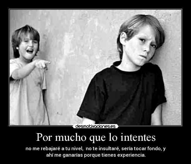 Por mucho que lo intentes - no me rebajaré a tu nivel,  no te insultaré, sería tocar fondo, y
ahí me ganarías porque tienes experiencia.