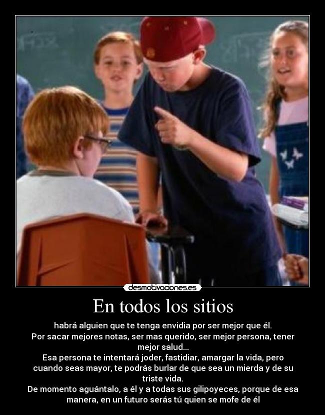 En todos los sitios - habrá alguien que te tenga envidia por ser mejor que él.
Por sacar mejores notas, ser mas querido, ser mejor persona, tener
mejor salud...
Esa persona te intentará joder, fastidiar, amargar la vida, pero
cuando seas mayor, te podrás burlar de que sea un mierda y de su
triste vida.
De momento aguántalo, a él y a todas sus gilipoyeces, porque de esa
manera, en un futuro serás tú quien se mofe de él