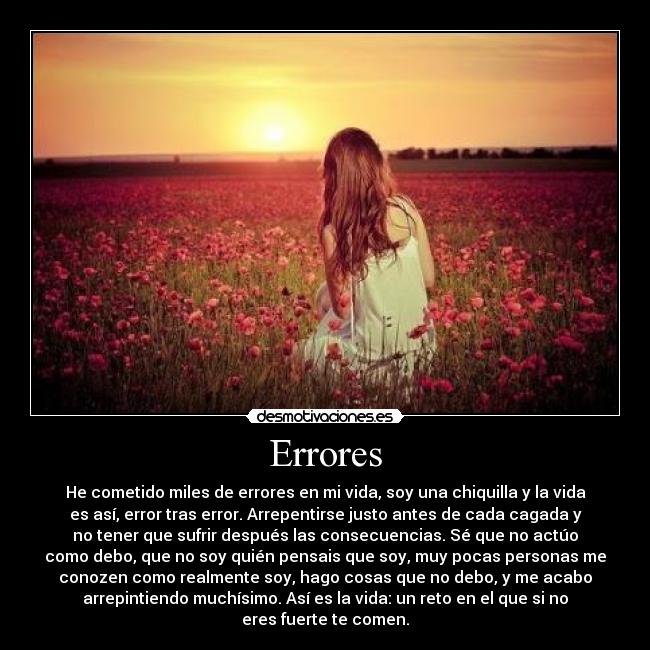 Errores - He cometido miles de errores en mi vida, soy una chiquilla y la vida
es así, error tras error. Arrepentirse justo antes de cada cagada y
no tener que sufrir después las consecuencias. Sé que no actúo
como debo, que no soy quién pensais que soy, muy pocas personas me
conozen como realmente soy, hago cosas que no debo, y me acabo
arrepintiendo muchísimo. Así es la vida: un reto en el que si no
eres fuerte te comen.