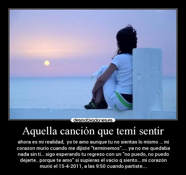 Aquella canción que temí sentir - ahora es mi realidad, yo te amo aunque tu no sientas lo mismo ... mi
corazon murio cuando me dijiste terminemos..... ya no me quedaba
nada sin ti... sigo esperando tu regreso con un no puedo, no puedo
dejarte.. porque te amo si supieras el vacio q siento... mi corazón
murió el 15-4-2011, a las 9:50 cuando partiste....