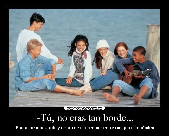 -Tú, no eras tan borde... - -Esque he madurado y ahora se diferenciar entre amigos e imbéciles.