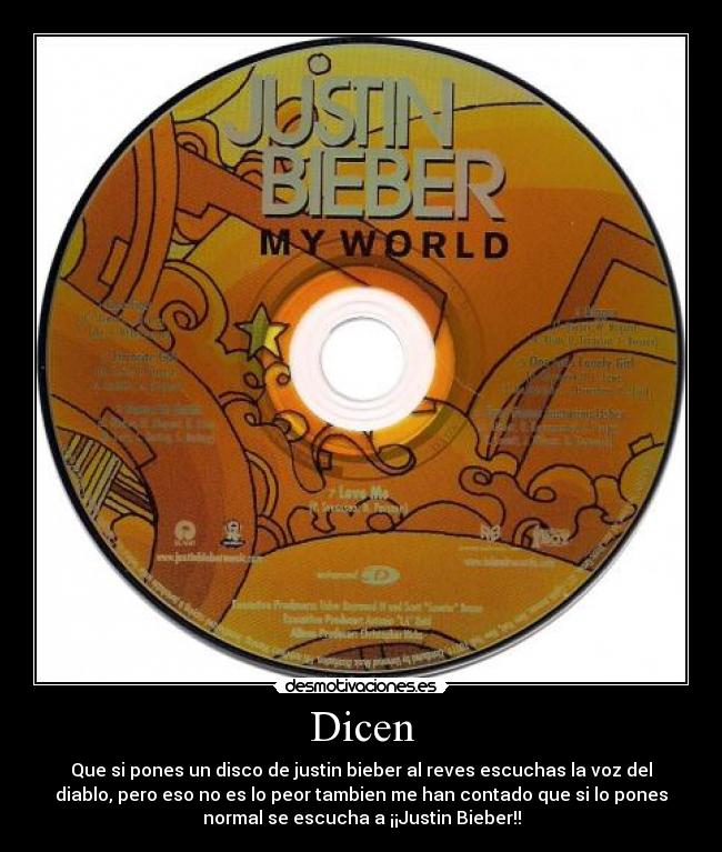 Dicen - Que si pones un disco de justin bieber al reves escuchas la voz del
diablo, pero eso no es lo peor tambien me han contado que si lo pones
normal se escucha a ¡¡Justin Bieber!!