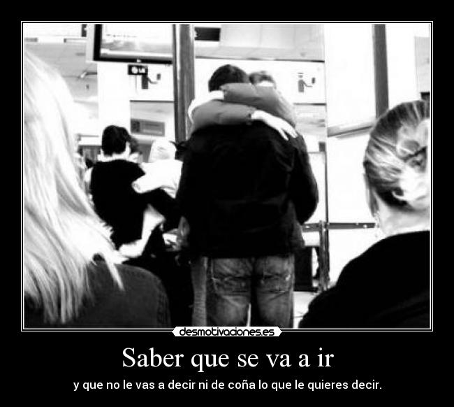 Saber que se va a ir - y que no le vas a decir ni de coña lo que le quieres decir.