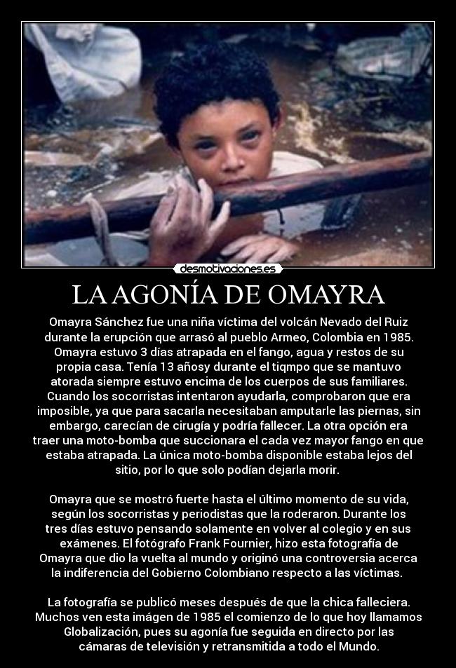 LA AGONÍA DE OMAYRA - Omayra Sánchez fue una niña víctima del volcán Nevado del Ruiz
durante la erupción que arrasó al pueblo Armeo, Colombia en 1985.
Omayra estuvo 3 días atrapada en el fango, agua y restos de su
propia casa. Tenía 13 añosy durante el tiqmpo que se mantuvo
atorada siempre estuvo encima de los cuerpos de sus familiares.
Cuando los socorristas intentaron ayudarla, comprobaron que era
imposible, ya que para sacarla necesitaban amputarle las piernas, sin
embargo, carecían de cirugía y podría fallecer. La otra opción era
traer una moto-bomba que succionara el cada vez mayor fango en que
estaba atrapada. La única moto-bomba disponible estaba lejos del
sitio, por lo que solo podían dejarla morir. 

Omayra que se mostró fuerte hasta el último momento de su vida,
según los socorristas y periodistas que la roderaron. Durante los
tres días estuvo pensando solamente en volver al colegio y en sus
exámenes. El fotógrafo Frank Fournier, hizo esta fotografía de
Omayra que dio la vuelta al mundo y originó una controversia acerca
la indiferencia del Gobierno Colombiano respecto a las víctimas. 

La fotografía se publicó meses después de que la chica falleciera.
Muchos ven esta imágen de 1985 el comienzo de lo que hoy llamamos
Globalización, pues su agonía fue seguida en directo por las
cámaras de televisión y retransmitida a todo el Mundo.