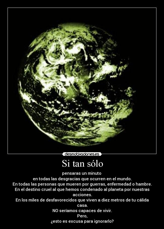 Si tan sólo - pensaras un minuto
en todas las desgracias que ocurren en el mundo.
En todas las personas que mueren por guerras, enfermedad o hambre.
En el destino cruel al que hemos condenado al planeta por nuestras acciones.
En los miles de desfavorecidos que viven a diez metros de tu cálida casa.
NO seríamos capaces de vivir.
Pero,
¿esto es excusa para ignorarlo?