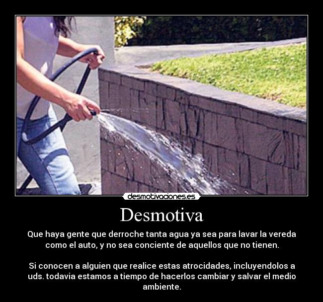 Desmotiva - Que haya gente que derroche tanta agua ya sea para lavar la vereda
como el auto, y no sea conciente de aquellos que no tienen.
Si conocen a alguien que realice estas atrocidades, incluyendolos a
uds. todavia estamos a tiempo de hacerlos cambiar y salvar el medio
ambiente.