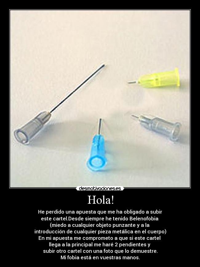 Hola! - He perdido una apuesta que me ha obligado a subir
este cartel.Desde siempre he tenido Belenofobia 
(miedo a cualquier objeto punzante y a la 
introducción de cualquier pieza metálica en el cuerpo)
En mi apuesta me comprometo a que si este cartel 
llega a la principal me haré 2 pendientes y 
subir otro cartel con una foto que lo demuestre.
Mi fobia está en vuestras manos.