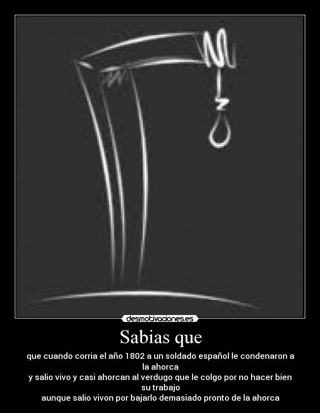 Sabias que - que cuando corria el año 1802 a un soldado español le condenaron a la ahorca
y salio vivo y casi ahorcan al verdugo que le colgo por no hacer bien su trabajo
aunque salio vivon por bajarlo demasiado pronto de la ahorca
