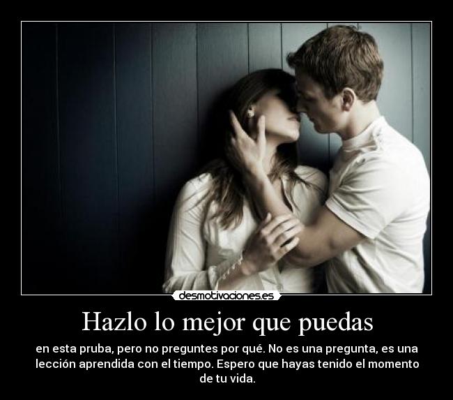 Hazlo lo mejor que puedas - en esta pruba, pero no preguntes por qué. No es una pregunta, es una
lección aprendida con el tiempo. Espero que hayas tenido el momento
de tu vida.