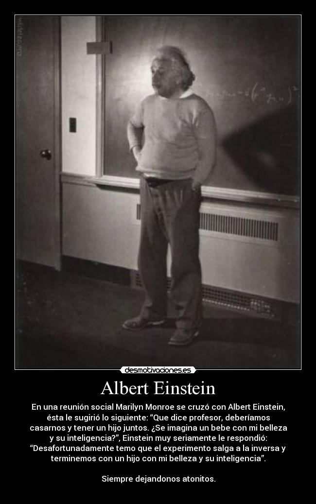 Albert Einstein - En una reunión social Marilyn Monroe se cruzó con Albert Einstein,
ésta le sugirió lo siguiente: “Que dice profesor, deberíamos
casarnos y tener un hijo juntos. ¿Se imagina un bebe con mi belleza
y su inteligencia?”, Einstein muy seriamente le respondió:
“Desafortunadamente temo que el experimento salga a la inversa y
terminemos con un hijo con mi belleza y su inteligencia”.
Siempre dejandonos atonitos.