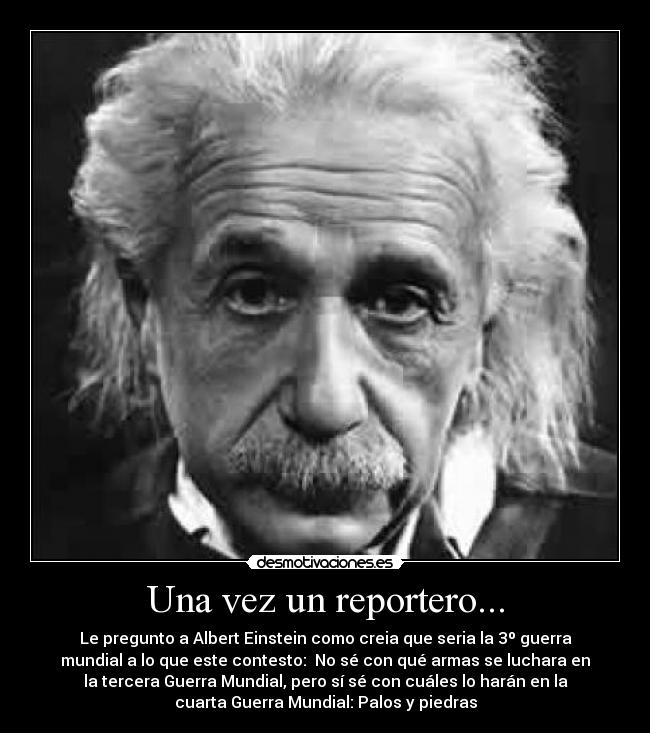 Una vez un reportero... - Le pregunto a Albert Einstein como creia que seria la 3º guerra
mundial a lo que este contesto: No sé con qué armas se luchara en
la tercera Guerra Mundial, pero sí sé con cuáles lo harán en la
cuarta Guerra Mundial: Palos y piedras