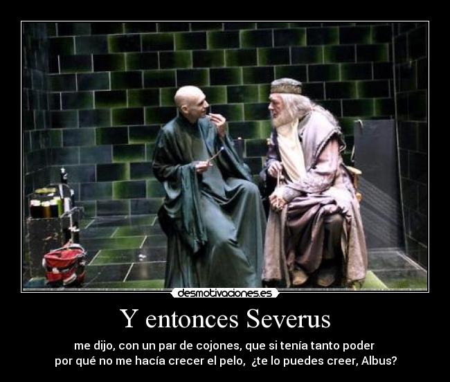 Y entonces Severus - me dijo, con un par de cojones, que si tenía tanto poder 
por qué no me hacía crecer el pelo,  ¿te lo puedes creer, Albus?