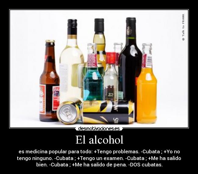 El alcohol - es medicina popular para todo: +Tengo problemas. -Cubata ; +Yo no
tengo ninguno. -Cubata ; +Tengo un examen. -Cubata ; +Me ha salido
bien. -Cubata ; +Me ha salido de pena. -DOS cubatas.