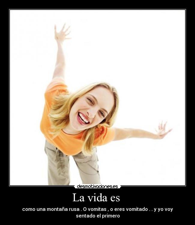 La vida es  - como una montaña rusa . O vomitas , o eres vomitado . . y yo voy sentado el primero